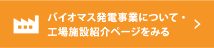 バイオマス発電事業について・工場施設紹介ページをみる